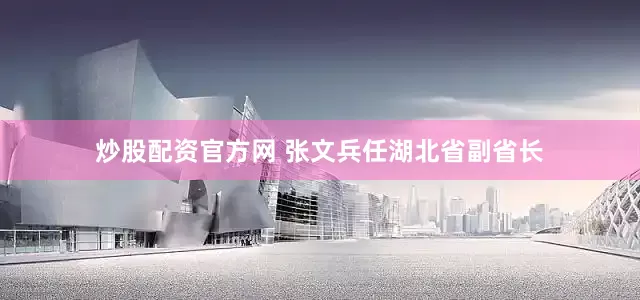 炒股配资官方网 张文兵任湖北省副省长