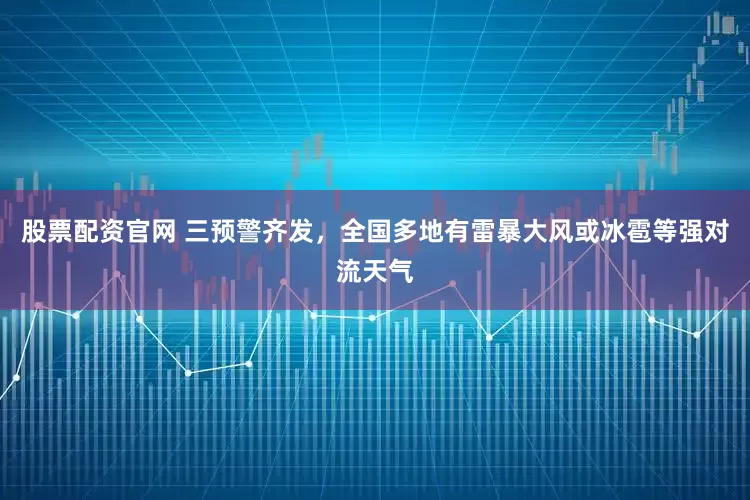 股票配资官网 三预警齐发，全国多地有雷暴大风或冰雹等强对流天气