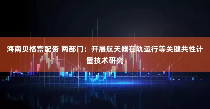 海南贝格富配资 两部门：开展航天器在轨运行等关键共性计量技术研究
