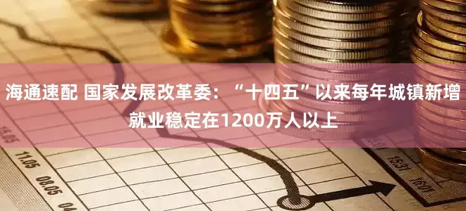 海通速配 国家发展改革委：“十四五”以来每年城镇新增就业稳定在1200万人以上