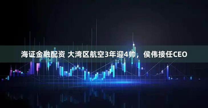 海证金融配资 大湾区航空3年迎4帅，侯伟接任CEO