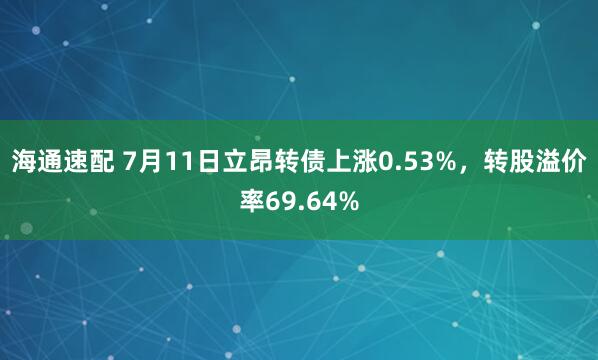 海通速配 7月11日立昂转债上涨0.53%，转股溢价率69.64%