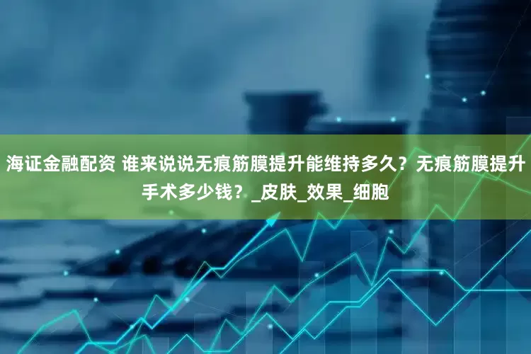 海证金融配资 谁来说说无痕筋膜提升能维持多久？无痕筋膜提升手术多少钱？_皮肤_效果_细胞