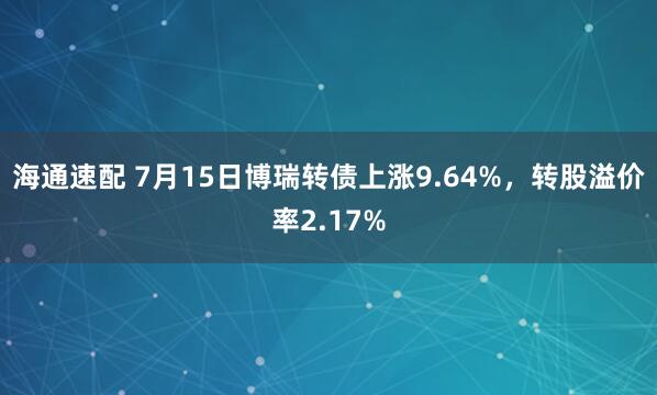 海通速配 7月15日博瑞转债上涨9.64%，转股溢价率2.17%
