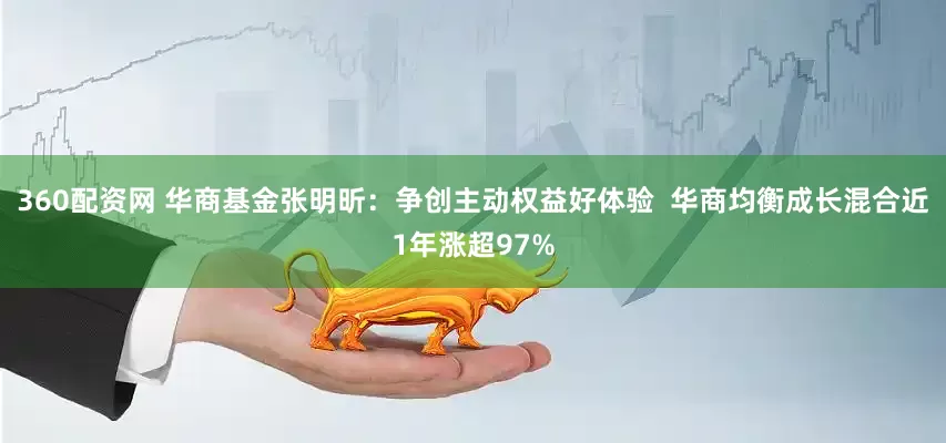 360配资网 华商基金张明昕：争创主动权益好体验  华商均衡成长混合近1年涨超97%