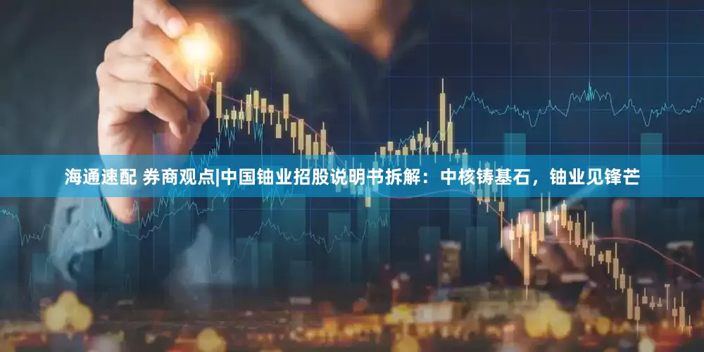 海通速配 券商观点|中国铀业招股说明书拆解：中核铸基石，铀业见锋芒