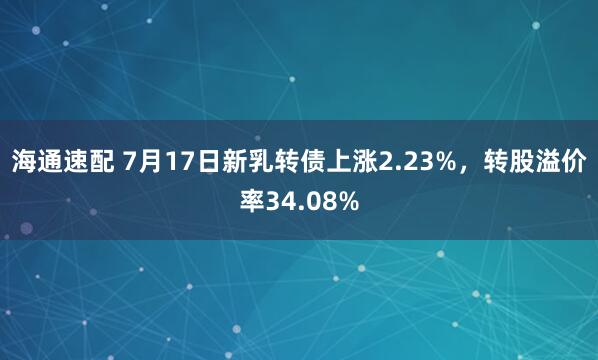 海通速配 7月17日新乳转债上涨2.23%，转股溢价率34.08%
