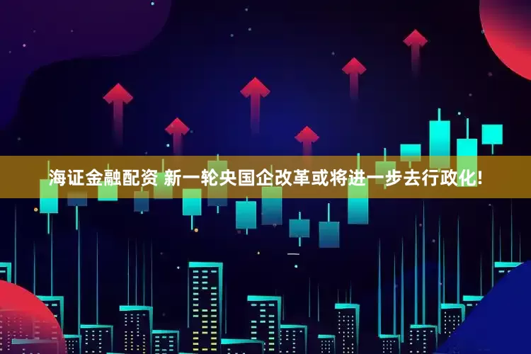 海证金融配资 新一轮央国企改革或将进一步去行政化!