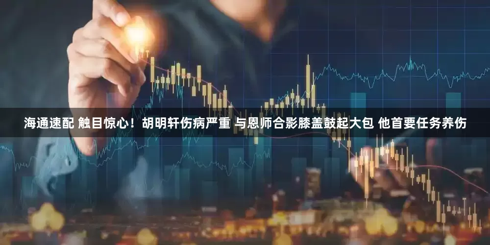 海通速配 触目惊心！胡明轩伤病严重 与恩师合影膝盖鼓起大包 他首要任务养伤