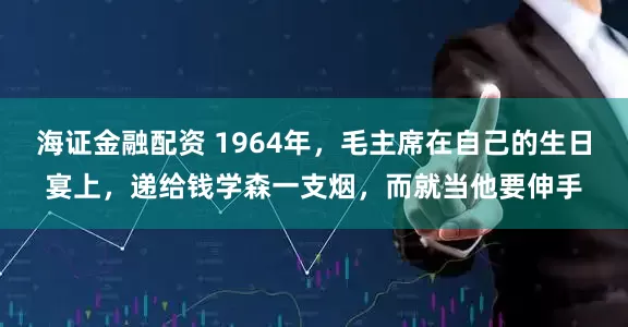 海证金融配资 1964年，毛主席在自己的生日宴上，递给钱学森一支烟，而就当他要伸手